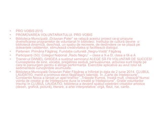 • PRO VOBIS 2015
• PROMOVAREA VOLUNTARIATULUI. PRO VOBIS
• Biblioteca Municipală „Octavian Paler” se raliază acestui proiect ce-şi propune
diversificarea programelor de voluntariat în biblioteci. Instituţia de cultură devine o
bibliotecă dinamică, deschisă, un spaţiu de recreere, de destindere ce se pliază pe
doleanţele cetăţenilor, stimulează creativitatea şi facilitează dialogul.
• Parteneri: Primăria Făgăraş; Fundaţia culturală „Negru-Vodă” Făgăraş
• Participanţi (50): Colegiul Naţional „Radu Negru” – clasa a X-a D; clasa a IX-a A
• Trainer-ul DANIEL GHIGEA a susţinut seminarul ALEGE SĂ FII VOLUNTAR DE SUCCES!
Cunoaşterea de sine, vocaţia, pregătirea asiduă, persuasiunea, acţiunea sunt trepte pe
care le parcurgem pentru a atinge performanţa. Exerciţiile aplicative au avut rolul să
sedimenteze cunoştinţele acumulate.
• Biblioteca Municipală Octavian Paler Făgăraş a înfiinţat în data de 2 iunie 2014, CLUBUL
LAUDATIO, menit a promova elevii făgărăşeni talentaţi. În „Carte de înţelepciune”,
Constantin Noica a lansat un apel tinerilor: „Trăieşte frumos, învaţă mult, creează! Numai
voinţa de creaţie şi de înţelepciune duce la creaţie şi înţelepciune”. Graţie voluntarilor
înscrişi în CLUBUL LAUDATIO, biblioteca a devenit spaţiul celebrării creaţiilor artistice
(desen, grafică, pictură), literare, a artei interpretative: orgă, flaut, nai, canto.
 
