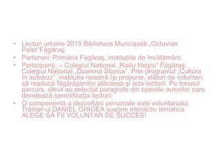 • Lecturi urbane 2015 Biblioteca Municipală „Octavian
Paler”Făgăraş
• Parteneri: Primăria Făgăraş, instituţiile de învăţământ
• Participanţi: – Colegiul Naţional „Radu Negru” Făgăraş;
Colegiul Naţional „Doamna Stanca”. Prin programul „Cultura
în autobuz”, instituţia noastră îşi propune, alături de voluntari,
să readucă făgărăşenilor plăcerea şi arta lecturii. Pe traseul
parcurs, elevii au selectat paragrafe din operele autorilor care
decelează semnificaţia lecturii.
• O componentă a dezvoltării personale este voluntariatul.
Trainer-ul DANIEL GHIGEA susţine interactiv tematica
ALEGE SĂ FII VOLUNTAR DE SUCCES!
 