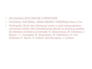 • 28 octombrie 2015 ORA DE LITERATURĂ
• COLEGIUL NAŢIONAL „RADU NEGRU” FĂGĂRAŞ Clasa a V-a
• Participanţi: 30 de elevi Demersul nostru a vizat redescoperirea
universului cărţilor cât şi familiarizarea elevilor cu autorii şi operele
din literatura română şi universală: B. Delavrancea, M. Eminescu, I.
Slavici, I. L. Caragiale, M. Sadoveanu, M. Cărtărescu, H. Chr.
Andersen, F. Baum, C. Collodi, Saint-Exupery, J. London.
 