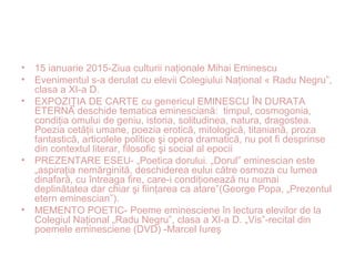 • 15 ianuarie 2015-Ziua culturii naţionale Mihai Eminescu
• Evenimentul s-a derulat cu elevii Colegiului Naţional « Radu Negru”,
clasa a XI-a D.
• EXPOZIŢIA DE CARTE cu genericul EMINESCU ÎN DURATA
ETERNĂ deschide tematica eminesciană: timpul, cosmogonia,
condiţia omului de geniu, istoria, solitudinea, natura, dragostea.
Poezia cetăţii umane, poezia erotică, mitologică, titaniană, proza
fantastică, articolele politice şi opera dramatică, nu pot fi desprinse
din contextul literar, filosofic şi social al epocii
• PREZENTARE ESEU- „Poetica dorului. „Dorul” eminescian este
„aspiraţia nemărginită, deschiderea eului către osmoza cu lumea
dinafară, cu întreaga fire, care-i condiţionează nu numai
deplinătatea dar chiar şi fiinţarea ca atare”(George Popa, „Prezentul
etern eminescian”).
• MEMENTO POETIC- Poeme eminesciene în lectura elevilor de la
Colegiul Naţional „Radu Negru”, clasa a XI-a D. „Vis”-recital din
poemele eminesciene (DVD) -Marcel Iureş
 
