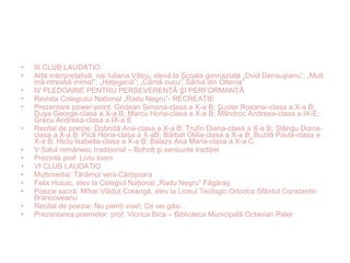 • III CLUB LAUDATIO
• Artă interpretativă: nai Iuliana Vâlcu, elevă la Şcoala gimnazială „Ovid Densuşianu”; „Mult
mă-ntreabă inima!”; „Haţegană”; „Cântă cucu’; Sârbă din Oltenia”
• IV PLEDOARIE PENTRU PERSEVERENŢĂ ŞI PERFORMANŢĂ
• Revista Colegiului Naţional „Radu Negru”- RECREAŢIE
• Prezentare power-point: Gridean Simona-clasa a X-a B; Şuster Roxana–clasa a X-a B;
Duşa George-clasa a X-a B; Marcu Horia-clasa a X-a B; Mândroc Andreea-clasa a IX-E;
Grecu Andreea-clasa a IX-a E
• Recital de poezie: Dobrotă Ana-clasa a X-a B; Trufin Diana-clasa a X-a B; Stângu Diana-
clasa a X-a B; Pică Horia-clasa a X-aB; Bărbat Otilia-clasa a X-a B; Buzilă Paula-clasa a
X-a B; Hiciu Isabella-clasa a X-a B; Balazs Ana Maria-clasa a X-a C
• V Satul românesc tradiţional – Boholţ şi sensurile tradiţiei
• Prezintă prof. Liviu Ioani
• VI CLUB LAUDATIO
• Multimedia: Tărâmul verii-Cârţişoara
• Felix Husac, elev la Colegiul Naţional „Radu Negru” Făgăraş
• Poezie sacră: Mihai Vlăduţ Creangă, elev la Liceul Teologic Ortodox Sfântul Constantin
Brâncoveanu
• Recital de poezie: Nu pieriţi vise!; Ce vei găsi…
• Prezentarea poemelor: prof. Viorica Bica – Biblioteca Municipală Octavian Paler
 