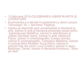 • 13 februarie 2015-CELEBRAREA IUBIRII ÎN ARTĂ IȘ
LITERATURĂ
• Evenimentul s-a derulat în partenerat cu elevii Liceului
Tehnologic “Dr. I. Şenchea” Făgăraş.
• Iubirea se deschide spre universalitate în literatură şi
artă. Iubirea în artă şi literatură-prezentări power-point;
Aghebănoaie Mădălina, Iubirea în artă-Romeo şi
Julieta; Muntean Ioana, Iubirea în artă; Moldovan
Flavia, Iubirea în cinematografie; Comşa Cornea,
Iubirea în cinematografie; Tudoraşcu Mădălina, Iubirea
în pictură-Mitul Afroditei; Duca Elena, Iubirea în
pictură-Feţe ale iubirii; Luca Cristina, Iubirea în dans;
Beldiman, Daniel, Iubirea în literatură-Eminescu, “Sara
pe deal”.
 