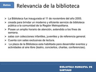 Datos

Relevancia de la biblioteca

 La Biblioteca fue inaugurada el 11 de noviembre del año 2005.
 creada para brindar un moderno y eficiente servicio de biblioteca
pública a la comunidad de la Región Metropolitana.
 Posee un amplio horario de atención, extendido a los fines de
semana.
 salas con colecciones infantiles, juveniles y de referencia general.
 Cuenta con salas exclusivas de lectura.
 La plaza de la Biblioteca esta habilitada para desarrollar eventos y
actividades al aire libre (teatro, conciertos, charlas, conferencias).

-----------------------------------------------------------------------

Biblioteca municipal de
Santiago

 