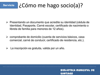 Servicio

¿Cómo me hago socio(a)?

 Presentando un documento que acredite su identidad (cédula de
Identidad, Pasaporte, Carné escolar, certificado de nacimiento o
libreta de familia para menores de 12 años).
 comprobante de domicilio (cuenta de servicios básicos, casa
comercial, carné de conducir, certificado de residencia, etc.).
 La inscripción es gratuita, valida por un año.
 Biblioteca municipal de Santiago

----------------------------------------------------------------------

Biblioteca municipal de
Santiago

 