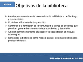 Misión

Objetivos de la biblioteca

 Ampliar permanentemente la cobertura de la Biblioteca de Santiago
y sus servicios.
 Contribuir al fomento lector y escritor.
 Contribuir a la formación de la comunidad, a través de acciones que
permitan generar herramientas de productividad y desarrollo.
 Ampliar permanentemente el acceso y la capacitación en nuevas
tecnologías.
 Consolidar la biblioteca como modelo para el sistema de bibliotecas
públicas chilenas.

----------------------------------------------------------------------

Biblioteca municipal de Sant

 