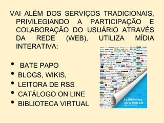 VAI ALÉM DOS SERVIÇOS TRADICIONAIS,
 PRIVILEGIANDO A PARTICIPAÇÃO E
 COLABORAÇÃO DO USUÁRIO ATRAVÉS
 DA    REDE  (WEB),  UTILIZA  MÍDIA
 INTERATIVA:

•   BATE PAPO
•   BLOGS, WIKIS,
•   LEITORA DE RSS
•   CATÁLOGO ON LINE
•   BIBLIOTECA VIRTUAL
 