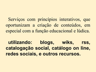 Serviços com princípios interativos, que
oportunizam a criação de conteúdos, em
especial com a função educacional e lúdica.

 utilizando:   blogs,    wiks,    rss,
catalogação social, catálogo on line,
redes sociais, e outros recursos.
 