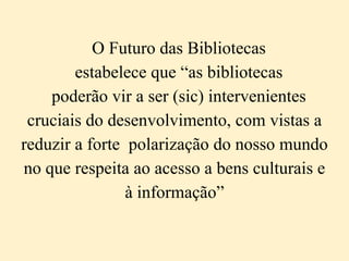 O Futuro das Bibliotecas
        estabelece que “as bibliotecas
    poderão vir a ser (sic) intervenientes
 cruciais do desenvolvimento, com vistas a
reduzir a forte polarização do nosso mundo
no que respeita ao acesso a bens culturais e
                à informação”
 
