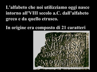 L'alfabeto che noi utilizziamo oggi nasce intorno all'VIII secolo a.C. dall’alfabeto  greco e da quello etrusco.  In origine era composto di 21 caratteri  