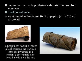 Il papiro consentiva la produzione di testi in un rotolo o  volumen   Il rotolo o volumen ottenuto incollando diversi fogli di papiro (circa 20) ed arrotolati La pergamena consenti invece la realizzazione del  codex , o libro che inventarono i romani e che cambiò non poco il modo della lettura. 