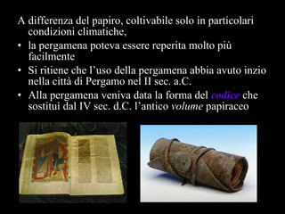A differenza del papiro, coltivabile solo in particolari condizioni climatiche, la pergamena poteva essere reperita molto più facilmente Si ritiene che l’uso della pergamena abbia avuto inzio nella città di Pergamo nel II sec. a.C. Alla pergamena veniva data la forma del  codice   che   sostituì dal IV sec. d.C. l’antico  volume  papiraceo  