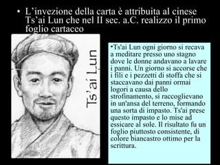 L’invezione della carta è attribuita al cinese Ts’ai Lun che nel II sec. a.C. realizzo il primo foglio cartaceo Ts'ai Lun ogni giorno si recava a meditare presso uno stagno dove le donne andavano a lavare i panni. Un giorno si accorse che i fili e i pezzetti di stoffa che si staccavano dai panni ormai logori a causa dello strofinamento, si raccoglievano in un'ansa del terreno, formando una sorta di impasto. Ts'ai prese questo impasto e lo mise ad essicare al sole. Il risultato fu un foglio piuttosto consistente, di colore biancastro ottimo per la scrittura. 