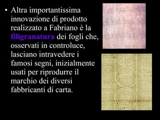 Altra importantissima innovazione di prodotto realizzato a Fabriano è la  filigranatura   dei fogli che, osservati in controluce, lasciano intravedere i famosi segni, inizialmente usati per riprodurre il marchio dei diversi fabbricanti di carta .   