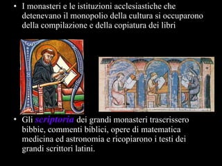 I monasteri e le istituzioni acclesiastiche che detenevano il monopolio della cultura si occuparono della compilazione e della copiatura dei libri Gli  scriptoria   dei grandi monasteri trascrissero bibbie, commenti biblici, opere di matematica medicina ed astronomia e ricopiarono i testi dei grandi scrittori latini. 