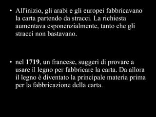 All'inizio, gli arabi e gli europei fabbricavano la carta partendo da stracci. La richiesta aumentava esponenzialmente, tanto che gli stracci non bastavano.  nel  1719 , un francese, suggerì di provare a usare il legno per fabbricare la carta. Da allora il legno è diventato la principale materia prima per la fabbricazione della carta.  