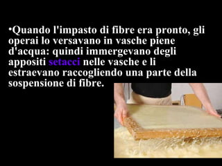 Quando l'impasto di fibre era pronto, gli operai lo versavano in vasche piene d'acqua: quindi immergevano degli appositi  setacci  nelle vasche e li estraevano raccogliendo una parte della sospensione di fibre.  