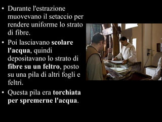 Durante l'estrazione muovevano il setaccio per rendere uniforme lo strato di fibre.  Poi lasciavano  scolare l'acqua , quindi depositavano lo strato di  fibre su un feltro , posto su una pila di altri fogli e feltri.  Questa pila era  torchiata per spremerne l'acqua .  