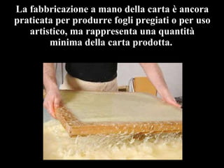 La fabbricazione a mano della carta è ancora praticata per produrre fogli pregiati o per uso artistico, ma rappresenta una quantità minima della carta prodotta.  