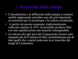 L'introduzione e la diffusione della stampa a caratteri mobili rappresenta senz'altro uno dei più importanti avvenimenti per la tecnologia e la cultura occidentali. A partire da questo momento, tradizionalmente collocato intorno al 1453, fu possibile produrre libri con una rapidità prima mai neanche immaginabile  (si calcola che agli inizi del Cinquecento fossero stati stampati più di 8 milioni di libri, probabilmente più di tutti quelli che i copisti potevano aver trascritto dai tempi di Costantino)  L’Invenzione della stampa 