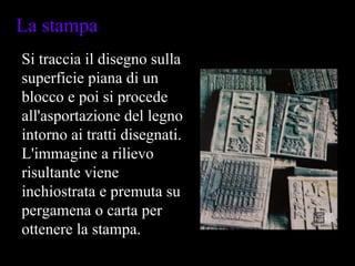 Si traccia il disegno sulla superficie piana di un blocco e poi si procede all'asportazione del legno intorno ai tratti disegnati. L'immagine a rilievo risultante viene inchiostrata e premuta su pergamena o carta per ottenere la stampa.  La stampa  