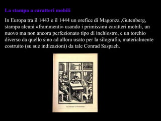 La stampa a caratteri mobili In Europa tra il 1443 e il 1444 un orefice di Magonza ,Gutenberg, stampa alcuni «frammenti» usando i primissimi caratteri mobili, un nuovo ma non ancora perfezionato tipo di inchiostro, e un torchio diverso da quello sino ad allora usato per la silografia, materialmente costruito (su sue indicazioni) da tale Conrad Saspach. 