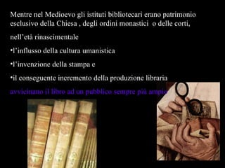 Mentre nel Medioevo gli istituti bibliotecari erano patrimonio esclusivo della Chiesa , degli ordini monastici  o delle corti,  nell’età rinascimentale  l’influsso della cultura umanistica  l’invenzione della stampa e il conseguente incremento della produzione libraria  avvicinano il libro ad un pubblico sempre più ampio 