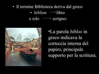 Il termine Biblioteca deriva dal greco  biblion   libro  e  teke   scrigno: La parola  biblos  in greco indicava la corteccia interna del papiro, principale supporto per la scrittura.  