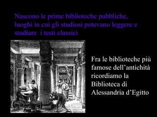 Nascono le prime biblioteche pubbliche, luoghi in cui gli studiosi potevano leggere e studiare  i testi classici  Fra le biblioteche più famose dell’antichità ricordiamo la Biblioteca di Alessandria d’Egitto 