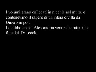 I volumi erano collocati in nicchie nel muro, e contenevano il sapere di un'intera civiltà da Omero in poi.  La biblioteca di Alessandria venne distrutta alla fine del  IV secolo 