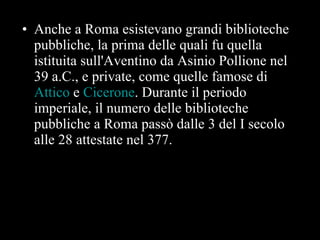 Anche a Roma esistevano grandi biblioteche pubbliche, la prima delle quali fu quella istituita sull'Aventino da Asinio Pollione nel 39 a.C., e private, come quelle famose di  Attico  e  Cicerone . Durante il periodo imperiale, il numero delle biblioteche pubbliche a Roma passò dalle 3 del I secolo alle 28 attestate nel 377.  