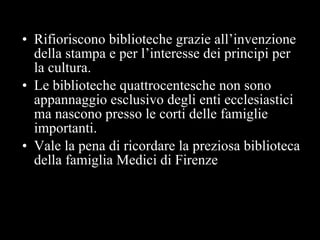 Rifioriscono biblioteche grazie all’invenzione della stampa e per l’interesse dei principi per la cultura. Le biblioteche quattrocentesche non sono appannaggio esclusivo degli enti ecclesiastici  ma nascono presso le corti delle famiglie importanti. Vale la pena di ricordare la preziosa biblioteca della famiglia Medici di Firenze 