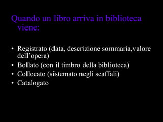 Quando un libro arriva in biblioteca viene: Registrato (data, descrizione sommaria,valore dell’opera) Bollato (con il timbro della biblioteca) Collocato (sistemato negli scaffali) Catalogato 