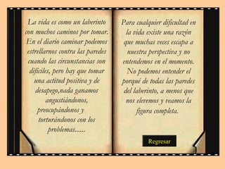 Para cualquier dificultad en
la vida existe una razón
que muchas veces escapa a
nuestra perspectiva y no
entendemos en el momento.
No podemos entender el
porqué de todas las paredes
del laberinto, a menos que
nos elevemos y veamos la
figura completa.
La vida es como un laberinto
con muchos caminos por tomar.
En el diario caminar podemos
estrellarnos contra las paredes
cuando las circunstancias son
difíciles, pero hay que tomar
una actitud positiva y de
desapego,nada ganamos
angustiándonos,
preocupándonos y
torturándonos con los
problemas......
Regresar
 