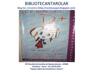 BIBLIOTECANTAROLAR Blog Ser_Encontro ( http://caroleseupai.blogspot.com )  39ª Reunião do Conselho de Representantes - AFBNB Fortaleza – Ceará – 01 e 02.04.2011 “ Espaço Lúdico de Convivência e Leitura” 