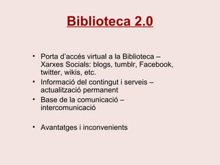 Biblioteca 2.0
• Porta d’accés virtual a la Biblioteca –
Xarxes Socials: blogs, tumblr, Facebook,
twitter, wikis, etc.
• Informació del contingut i serveis –
actualització permanent
• Base de la comunicació –
intercomunicació
• Avantatges i inconvenients
 