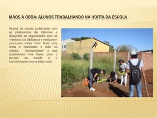 MÃOS À OBRA: ALUNOS TRABALHANDO NA HORTA DA ESCOLA
Alunos da escola juntamente com
as professoras de Ciências e
Geografia se organizaram com os
membros da biblioteca e realizaram
pesquisas sobre como fazer uma
horta e colocaram a mão na
massa, transportaram o que
aprenderam nos livros para o
terreno da escola e o
transformaram numa bela horta.
 