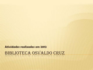BIBLIOTECA OSVALDO CRUZ
Atividades realizadas em 2012
 