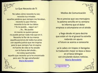 Lo Que Necesito de Ti

      No sabes cómo necesito tu voz;              Medios de Comunicación
            necesito tus miradas
aquellas palabras que siempre me llenaban,    No es preciso que sea mensajera
          necesito tu paz interior;           la paloma sencilla en tu ventana
        necesito la luz de tus labios              te informa que el dolor
        ! Ya no puedo... seguir así !        empieza a columpiarse en el olvido
              ...Ya... No puedo
        mi mente no quiere pensar
                                                y llego desde mí para decirte
   no puede pensar nada más que en ti.
       Necesito la flor de tus manos         que están el río el girasol la estrella
   aquella paciencia de todos tus actos               rodando sin apuro
    con aquella justicia que me inspiras       el futuro se acerca a conocerte
     para lo que siempre fue mi espina
      mi fuente de vida se ha secado          ya lo sabes sin tropos ni bengalas
         con la fuerza del olvido...         la traducción mejor es boca a boca
            me estoy quemando;                        en el beso bilingüe
 aquello que necesito ya lo he encontrado
                                                van circulando dulces noticias.
       pero aún !Te sigo extrañando!
              Mario Benedetti                          Mario Benedetti

                                              siguiente
 
