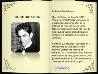 Federico García Lorca

FED I C G C A LO C
   ER O AR I    RA   (Fuente Vaqueros, España, 1898 -
                     Víznar, id., 1936) Poeta y dramaturgo
                     español. Los primeros años de la
                     infancia de Federico García Lorca
                     transcurrieron en el ambiente rural de
                     su pequeño pueblo granadino, para
                     después ir a estudiar a un colegio de
                     Almería.

                     Continuó sus estudios superiores en la
                     Universidad de Granada: estudió
                     filosofía y letras y se licenció en
                     derecho. En la universidad hizo amistad
                     con Manuel de Falla, quien ejerció una
                     gran influencia en él, transmitiéndole su
                     amor por el folclore y lo popular.

                          siguiente
 