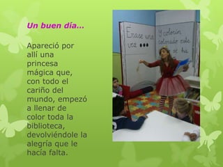 Un buen día…
Apareció por
allí una
princesa
mágica que,
con todo el
cariño del
mundo, empezó
a llenar de
color toda la
biblioteca,
devolviéndole la
alegría que le
hacía falta.

 