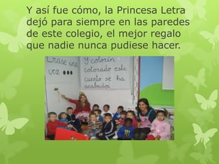 Y así fue cómo, la Princesa Letra
dejó para siempre en las paredes
de este colegio, el mejor regalo
que nadie nunca pudiese hacer.

 