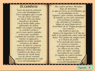 El Camborio
Voces de muerte sonaron
cerca del Guadalquivir.
Voces antiguas que cercan
voz de clavel varonil.
Les clavó sobre las botas
mordiscos de jabalí.
En la lucha daba saltos
jabonados de delfín.
Bañó con sangre enemiga
su corbata carmesí,
pero eran cuatro puñales
y tuvo que sucumbir.
Cuando las estrellas clavan
rejones al agua gris,
cuando los erales sueñan
verónicas de alhelí,
voces de muerte sonaron
cerca del Guadalquivir.
Antonio Torres Heredia,
Camborio de dura crin,
moreno de verde luna,
voz de clavel varonil:
¿Quién te ha quitado la vida
cerca del Guadalquivir?
Mis cuatro primos Heredias
hijos de Benamejí.
Lo que en otros no envidiaban, ya
lo envidiaban en mí.
Zapatos color corinto, medallones
de marfil, y este cutis amasado
con aceituna y jazmín.
¡Ay Antoñito el Camborio,
digno de una Emperatriz!
Acuérdate de la Virgen porque te
vas a morir.
¡Ay Federico García,
llama a la Guardia Civil! Ya mi
talle se ha quebrado como caña de
maíz. Tres golpes de sangre tuvo
y se murió de perfil.
Viva moneda que nunca
se volverá a repetir.
Un ángel marchoso pone
su cabeza en un cojín.
Otros de rubor cansado,
encendieron un candil.
Y cuando los cuatro primos
llegan a Benamejí,
voces de muerte cesaron
cerca del Guadalquivir.
Siguiente 
 