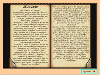 El Piyayo
¿Tu conoces al ”Piyayo”
un viejecillo renegro, reseco y chicuelo;
la mirada de gallo pendenciero y hocico
de raposo tiñoso... que pide limosna por
"tangos“ y maldice cantando
"fandangos“ gangosos?
¡A chufla lo toma la gente y a mi me da
pena y me causa un respeto imponente!
Ata a su cuerpo una guitarra, Que
chilla como una corneja Y zumba como
una chicharra Y tiene arrumacos de
vieja Pelleja. Yo le he visto cantando,
Babeando De rabia y de vino, Bailando
Con saltos felinos Tocando a zarpazos,.
Los acordes de un viejo"tangazo“ Y, a
sus contorsiones de ardilla, Hace son
con la sucia calderilla.
¡ a chufla lo toma la gente y a mi me da
pena y me causa un respeto imponente!
Es su extraño arte su cepo y su cruz,
su vida y su luz, su tabaco y su
aguardientillo... y su pan y el de sus
nietecillos: "churumbeles" con greñas de
alambre y panzas de sapos.
Que aullan de hambre Tiritando bajo los
harapos; Sin madre que lave su roña;
Sin padre que "afane“ Porque pena una
muerte en santoña
Sin mas sombra que la del abuelo... ¡poca
sombra, porque es tan chicuelo; en el
altozano tiene un cuchitril ¡a las vigas
alcanza la mano; y por lumbre y por luz,
un candil. Vacia sus alforjas Que son sus
bolsillos, Bostezando los siete chiquillos, Se
agrupan riendo. Y entre carantoñas les
va repartiendo Pan y pescao frito, Con la
parsimonia de un antiguo rito:
¡chavales!
¡pan de flor de harina! Mascarlo despasio.
Mejo pan no se come en palasio. Y este
pescaito, ¡no es na? sacao uno a uno del
fondo del má! ¡gloria pura él! Las espinas
se comen tamié, Que to es alimento...
Asi....despasito. ¡no llores, Manuela!
Tu no pués, porque no tiés muelas. ¡es tan
chiquitita mi niña bonita!.. así, despasito.
Muy remascaito, Migaja a migaja, que
dure, Le van dando fin A los cinco reales
que costo el festín. Luego entre guiñapos
durmiendo, Por matar el frío, muy
apiñaditos. La Virgen María contempla
al “Piyayo” Riendo Y hay un Angel rubio
que besa la frente De cada gitano
chiquito. A chufla lo toma la gente!...
¡y a mi me da penay me causa un respeto
imponente!
Siguiente 
 