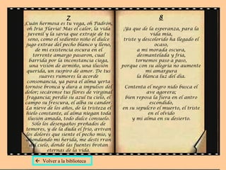 7
¡Cuán hermosa es tu vega, oh Padrón,
oh Iria Flavia! Mas el calor, la vida
juvenil y la savia que extraje de tu
seno, como el sediento niño el dulce
jugo extrae del pecho blanco y lleno,
de mi existencia oscura en el
torrente amargo pasaron, cual
barrida por la inconstancia ciega,
una visión de armiño, una ilusión
querida, un suspiro de amor. De tus
suaves rumores la acorde
consonancia, ya para el alma yerta
tornóse bronca y dura a impulsos del
dolor; secáronse tus flores de virginal
fragancia; perdió su azul tu cielo, el
campo su frescura, el alba su candor.
La nieve de los años, de la tristeza el
hielo constante, al alma niegan toda
ilusión amada, todo dulce consuelo.
Sólo los desengaños preñados de
temores, y de la duda el frío, avivan
los dolores que siente el pecho mío, y
ahondando mi herida, me desti rran
del cielo, donde las fuentes brotan
eternas de la vida.
8
¡Ya que de la esperanza, para la
vida mía,
triste y descolorido ha llegado el
ocaso,
a mi morada oscura,
desmantelada y fría,
tornemos paso a paso,
porque con su alegría no aumente
mi amargura
la blanca luz del día.
Contenta el negro nido busca el
ave agorera;
bien reposa la fiera en el antro
escondido,
en su sepulcro el muerto, el triste
en el olvido
y mi alma en su desierto.
 Volver a la biblioteca
 