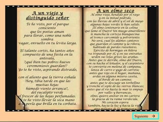 A un viejo y
distinguido señor
Te he visto, por el parque
ceniciento
que los poetas aman
para llorar, como una noble
sombra
vagar, envuelto en tu levita larga.
El talante cortés, ha tantos años
compuesto de una fiesta en la
antesala,
?¡qué bien tus pobres huesos
ceremoniosos guardan!?
Yo te he visto, aspirando distraído,
con el aliento que la tierra exhala
?hoy, tibia tarde en que las
mustias hojas
húmedo viento arranca?,
del eucalipto verde
el frescor de las hojas perfumadas.
Y te he visto llevar la seca mano
a la perla que brilla en tu corbata.
A un olmo seco
Al olmo viejo, hendido por el rayo
y en su mitad podrido,
con las lluvias de abril y el sol de mayo
algunas hojas verdes le han salido.
¡El olmo centenario en la colina
que lame el Duero! Un musgo amarillento
le mancha la corteza blanquecina
al tronco carcomido y polvoriento.
No será, cual los álamos cantores
que guardan el camino y la ribera,
habitado de pardos ruiseñores.
Ejército de hormigas en hilera
va trepando por él, y en sus entrañas
urden sus telas grises las arañas.
Antes que te derribe, olmo del Duero,
con su hacha el leñador, y el carpintero
te convierta en melena de campana,
lanza de carro o yugo de carreta;
antes que rojo en el hogar, mañana,
ardas en alguna mísera caseta,
al borde de un camino;
antes que te descuaje un torbellino
y tronche el soplo de las sierras blancas;
antes que el río hasta la mar te empuje
por valles y barrancas,
olmo, quiero anotar en mi cartera
la gracia de tu rama verdecida.
Mi corazón espera
también, hacia la luz y hacia la vida,
otro milagro de la primavera.
Siguiente 
 