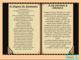 A Miguel de Unamuno
Este donquijotesco
don Miguel de Unamuno, fuerte vasco,
lleva el arnés grotesco
y el irrisorio casco
del buen manchego. Don Miguel camina,
jinete de quimérica montura,
metiendo espuela de oro a su locura,
sin miedo de la lengua que malsina.
A un pueblo de arrieros,
lechuzos y tahúres y logreros
dicta lecciones de Caballería.
Y el alma desalmada de su raza,
que bajo el golpe de su férrea maza
aún durme, puede que despierte un día.
Quiere enseñar el ceño de la duda,
antes de que cabalgue, el caballero;
cual nuevo Hamlet, a mirar desnuda
cerca del corazón la hoja de acero.
Tiene el aliento de una estirpe fuerte
que soñó más allá de sus hogares,
y que el oro buscó tras de los mares.
Él señala la gloria tras la muerte.
Quiere ser fundador, y dice: Creo;
Dios y adelante el ánima española...
Y es tan bueno y mejor que fue Loyola:
sabe a Jesús y escupe al fariseo.
A un naranjo y
limonero
Naranjo en maceta, ¡qué triste es tu suerte!
Medrosas tiritan tus hojas menguadas.
Naranjo en la corte, ¡qué pena da verte con
tus naranjitas secas y arrugadas!.
Pobre limonero de fruto amarillo cual
pomo pulido de pálida cera, ¡qué pena
mirarte, mísero arbolillo criado en
mezquino tonel de madera! De los claros
bosques de la Andalucía, ¿quién os trajo a
esta castellana tierra que barren los vientos
de la adusta sierra, hijos de los campos de
la tierra mía? ¡Gloria de los huertos, árbol
limonero, que enciendes los frutos de
pálido oro, y alumbras del negro cipresal
austero
las quietas plegarias erguidas en coro; y
fresco naranjo del patio querido, del campo
risueño y el huerto soñado, siempre en mi
recuerdo maduro o florido
de frondas y aromas y frutos cargado!
Siguiente 
 