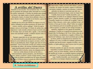 A orillas del Duero
Mediaba el mes de julio. Era un hermoso día. Yo, solo,
por las quiebras del pedregal subía, buscando los recodos
de sombra, lentamente. A trechos me paraba para enjugar
mi frente y dar algún respiro al pecho jadeante; o bien,
ahincando el paso, el cuerpo hacia adelante y hacia la
mano diestra vencido y apoyado en un bastón, a guisa de
pastoril cayado,
trepaba por los cerros que habitan las rapaces aves de
altura, hollando las hierbas montaraces de fuerte olor ?
romero, tomillo, salvia, espliego?. Sobre los agrios
campos caía un sol de fuego. Un buitre de anchas alas con
majestuoso vuelo cruzaba solitario el puro azul del cielo.
Yo divisaba, lejos, un monte alto y agudo, y una redonda
loma cual recamado escudo, y cárdenos alcores sobre la
parda tierra
?harapos esparcidos de un viejo arnés de guerra?,
las serrezuelas calvas por donde tuerce el Duero para
formar la corva ballesta de un arquero en torno a Soria. ?
Soria es una barbacana, hacia Aragón, que tiene la torre
castellana?. Veía el horizonte cerrado por colinas oscuras,
coronadas de robles y de encinas; desnudos peñascales,
algún humilde prado donde el merino pace y el toro,
arrodillado sobre la hierba, rumia; las márgenes de río
lucir sus verdes álamos al claro sol de estío, y,
silenciosamente, lejanos pasajeros, ¡tan diminutos! ?
carros, jinetes y arrieros?, cruzar el largo puente, y bajo
las arcadas de piedra ensombrecerse las aguas plateadas
del Duero. El Duero cruza el corazón de roble de Iberia y
de Castilla.
¡Oh, tierra triste y noble, la de los altos llanos y yermos y
roquedas, de campos sin arados, regatos ni arboledas;
decrépitas ciudades, caminos sin mesones, y atónitos
palurdos sin danzas ni canciones que aún van,
abandonando el mortecino hogar, como tus largos ríos,
Castilla, hacia la mar! Castilla miserable, ayer
dominadora, envuelta en sus andrajos desprecia cuanto
ignora. ¿Espera, duerme o sueña? ¿La sangre derramada
recuerda, cuando tuvo la fiebre de la espada? Todo se
mueve, fluye, discurre, corre o gira; cambian la mar y el
monte y el ojo que los mira. ¿Pasó? Sobre sus campos
aún el fantasma yerta de un pueblo que ponía a Dios
sobre la guerra. La madre en otro tiempo fecunda en
capitanes, madrastra es hoy apenas de humildes
ganapanes. Castilla no es aquella tan generosa un día,
cuando Mío Cid Rodrigo el de Vivar volvía, ufano de su
nueva fortuna, y su opulencia, a regalar a Alfonso los
huertos de Valencia; o que, tras la aventura que acreditó
sus bríos, pedía la conquista de los inmensos ríos
indianos a la corte, la madre de soldados, guerreros y
adalides que han de tornar, cargados de plata y oro, a
España, en regios galeones, para la presa cuervos, para la
lid leones.
Filósofos nutridos de sopa de convento contemplan
impasibles el amplio firmamento; y si les llega en
sueños, como un rumor distante, clamor de mercaderes
de muelles de Levante, no acudirán siquiera a preguntar
¿qué pasa? Y ya la guerra ha abierto las puertas de su
casa. Castilla miserable, ayer dominadora,
envuelta en sus harapos desprecia cuanto ignora.
 Volver a la biblioteca
 