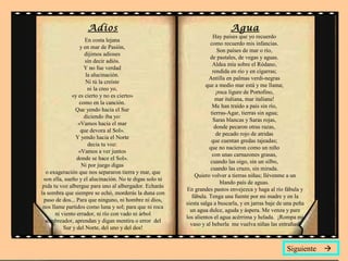 Adios
En costa lejana
y en mar de Pasión,
dijimos adioses
sin decir adiós.
Y no fue verdad
la alucinación.
Ni tú la creíste
ni la creo yo,
«y es cierto y no es cierto»
como en la canción.
Que yendo hacia el Sur
diciendo iba yo:
«Vamos hacia el mar
que devora al Sol».
Y yendo hacia el Norte
decía tu voz:
«Vamos a ver juntos
donde se hace el Sol».
Ni por juego digas
o exageración que nos separaron tierra y mar, que
son ella, sueño y el alucinación. No te digas solo ni
pida tu voz albergue para uno al albergador. Echarás
la sombra que siempre se echó, morderás la duna con
paso de dos... Para que ninguno, ni hombre ni dios,
nos llame partidos como luna y sol; para que ni roca
ni viento errador, ni río con vado ni árbol
sombreador, aprendan y digan mentira o error del
Sur y del Norte, del uno y del dos!
Agua
Hay países que yo recuerdo
como recuerdo mis infancias.
Son países de mar o río,
de pastales, de vegas y aguas.
Aldea mía sobre el Ródano,
rendida en río y en cigarras;
Antilla en palmas verdi-negras
que a medio mar está y me llama;
¡roca lígure de Portofino,
mar italiana, mar italiana!
Me han traído a país sin río,
tierras-Agar, tierras sin agua;
Saras blancas y Saras rojas,
donde pecaron otras razas,
de pecado rojo de atridas
que cuentan gredas tajeadas;
que no nacieron como un niño
con unas carnazones grasas,
cuando las oigo, sin un silbo,
cuando las cruzo, sin mirada.
Quiero volver a tierras niñas; llévenme a un
blando país de aguas.
En grandes pastos envejezca y haga al río fábula y
fábula. Tenga una fuente por mi madre y en la
siesta salga a buscarla, y en jarras baje de una peña
un agua dulce, aguda y áspera. Me venza y pare
los alientos el agua acérrima y helada. ¡Rompa mi
vaso y al beberla me vuelva niñas las entrañas!
Siguiente 
 