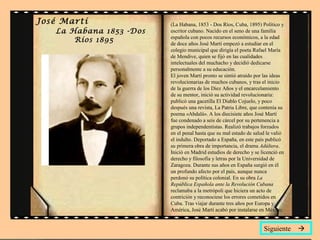 José Martí
La Habana 1853 -Dos
Ríos 1895
(La Habana, 1853 - Dos Ríos, Cuba, 1895) Político y
escritor cubano. Nacido en el seno de una familia
española con pocos recursos económicos, a la edad
de doce años José Martí empezó a estudiar en el
colegio municipal que dirigía el poeta Rafael María
de Mendive, quien se fijó en las cualidades
intelectuales del muchacho y decidió dedicarse
personalmente a su educación.
El joven Martí pronto se sintió atraído por las ideas
revolucionarias de muchos cubanos, y tras el inicio
de la guerra de los Diez Años y el encarcelamiento
de su mentor, inició su actividad revolucionaria:
publicó una gacetilla El Diablo Cojuelo, y poco
después una revista, La Patria Libre, que contenía su
poema «Abdalá». A los diecisiete años José Martí
fue condenado a seis de cárcel por su pertenencia a
grupos independentistas. Realizó trabajos forzados
en el penal hasta que su mal estado de salud le valió
el indulto. Deportado a España, en este país publicó
su primera obra de importancia, el drama Adúltera.
Inició en Madrid estudios de derecho y se licenció en
derecho y filosofía y letras por la Universidad de
Zaragoza. Durante sus años en España surgió en él
un profundo afecto por el país, aunque nunca
perdonó su política colonial. En su obra La
República Española ante la Revolución Cubana
reclamaba a la metrópoli que hiciera un acto de
contrición y reconociese los errores cometidos en
Cuba. Tras viajar durante tres años por Europa y
América, José Martí acabó por instalarse en México.
Siguiente 
 