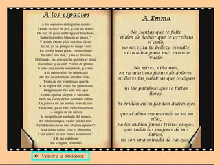 A los espacios
A los espacios entregarme quiero
Donde se vive en paz, y con un manto
De luz, en gozo embriagador henchido,
Sobre las nubes blancas se pasea, ?
Y donde Dante y las estrellas viven.
Yo sé, yo sé, porque lo tengo visto
En ciertas horas puras, cómo rompe
Su cáliz una flor,? y no es diverso
Del modo, no, con que lo quiebra el alma.
Escuchad, y os diré: ?viene de pronto
Como una aurora inesperada, y como
A la primera luz de primavera
De flor se cubren las amables lilas...
Triste de mí: contároslo quería
Y en espera del verso, las grandiosas
Imágenes en fila ante mis ojos
Como águilas alegres vi sentadas.
Pero las voces de los hombres echan
De junto a mí las nobles aves de oro:
Ya se van, ya se van: ved cómo rueda
La sangre de mi herida.
Si me pedís un símbolo del mundo
En estos tiempos, vedlo: un ala rota.
Se labra mucho el oro, el alma apenas!?
Ved cómo sufro: vive el alma mía
Cual cierva en una cueva acorralada:?
¡Oh, no está bien:
me vengaré, llorando!
A Emma
No sientas que te falte
el don de hablar que te arrebata
el cielo,
no necesita tu belleza esmalte
ni tu alma pura más extenso
vuelo.
No mires, niña mía,
en tu mutismo fuente de dolores,
ni llores las palabras que te digan
ni las palabras que te faltan
llores.
Si brillan en tu faz tan dulces ojos
que el alma enamorada se va en
ellos,
no los nublen jamás tristes enojos,
que todas las mujeres de mis
labios,
no son una mirada de tus ojos...
 Volver a la biblioteca
 